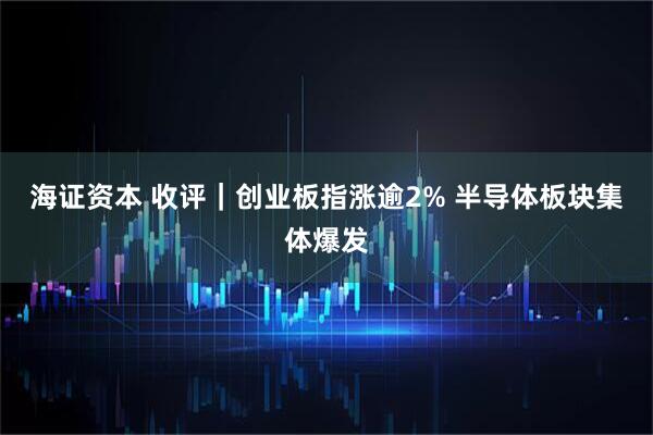 海证资本 收评｜创业板指涨逾2% 半导体板块集体爆发