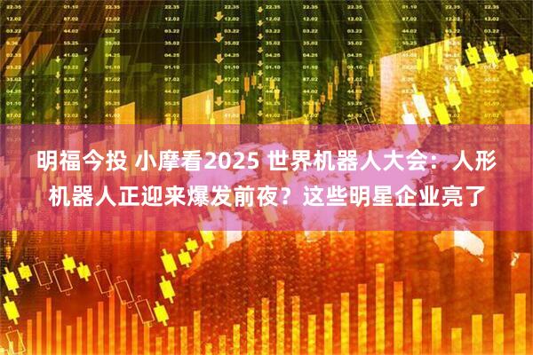 明福今投 小摩看2025 世界机器人大会：人形机器人正迎来爆发前夜？这些明星企业亮了