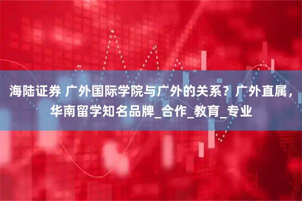 海陆证券 广外国际学院与广外的关系？广外直属，华南留学知名品牌_合作_教育_专业