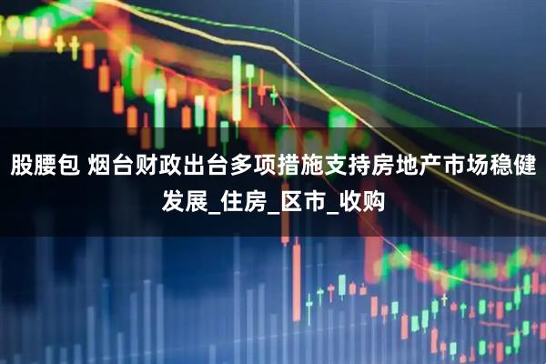股腰包 烟台财政出台多项措施支持房地产市场稳健发展_住房_区市_收购