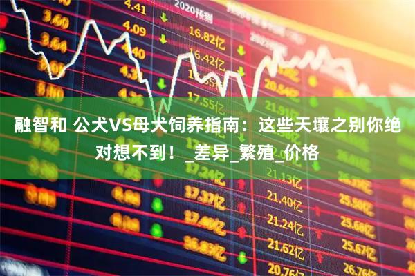 融智和 公犬VS母犬饲养指南：这些天壤之别你绝对想不到！_差异_繁殖_价格