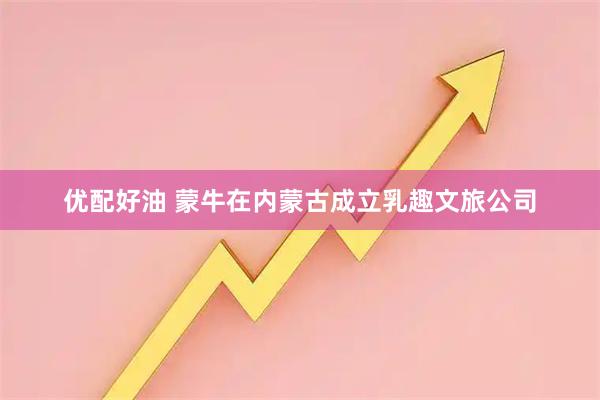 优配好油 蒙牛在内蒙古成立乳趣文旅公司
