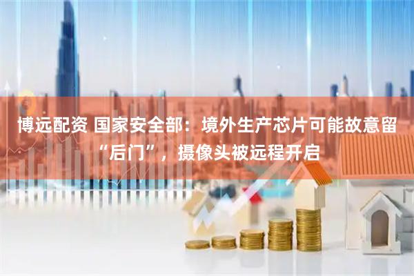 博远配资 国家安全部：境外生产芯片可能故意留“后门”，摄像头被远程开启