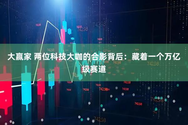 大赢家 两位科技大咖的合影背后：藏着一个万亿级赛道