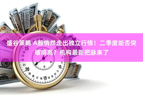 盛谷策略 A股悄然走出独立行情！二季度能否突破前高？机构最新把脉来了