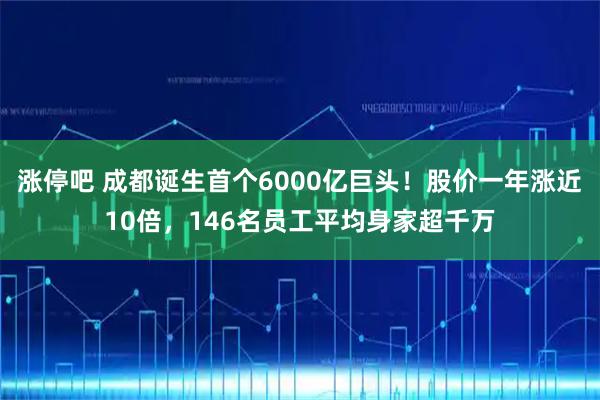 涨停吧 成都诞生首个6000亿巨头！股价一年涨近10倍，146名员工平均身家超千万