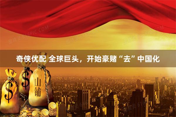 奇侠优配 全球巨头，开始豪赌“去”中国化