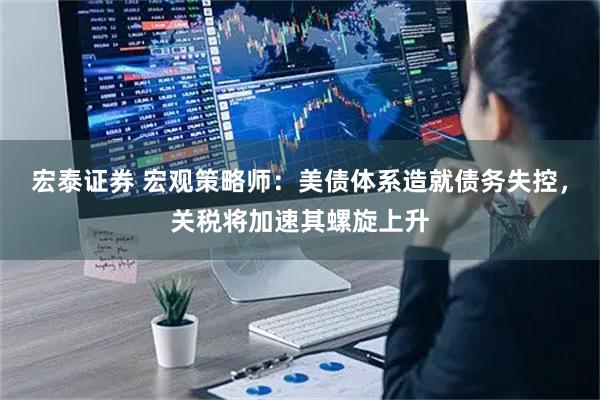 宏泰证券 宏观策略师：美债体系造就债务失控，关税将加速其螺旋上升