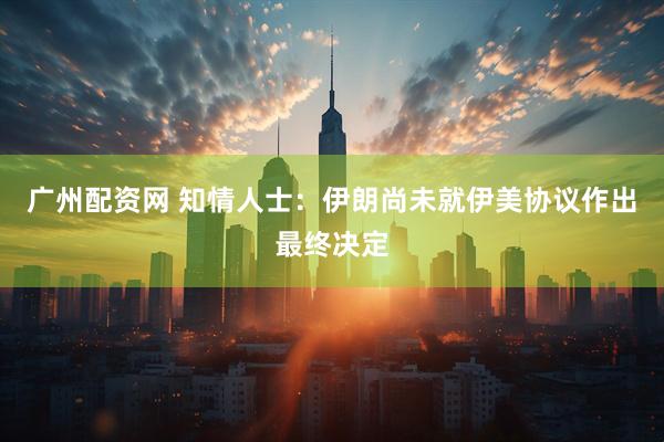 广州配资网 知情人士：伊朗尚未就伊美协议作出最终决定