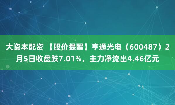 大资本配资 【股价提醒】亨通光电（600487）2月5日收盘跌7.01%，主力净流出4.46亿元