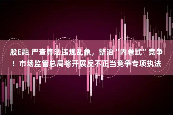 股E融 严查算法违规乱象，整治“内卷式”竞争！市场监管总局将开展反不正当竞争专项执法