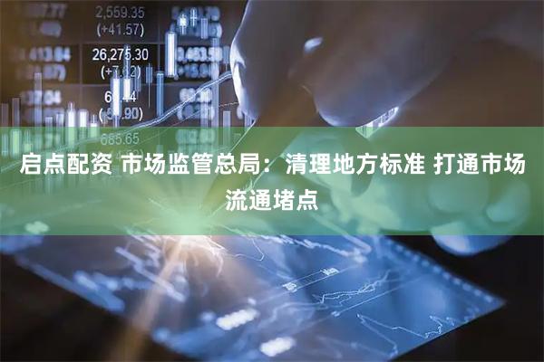 启点配资 市场监管总局：清理地方标准 打通市场流通堵点