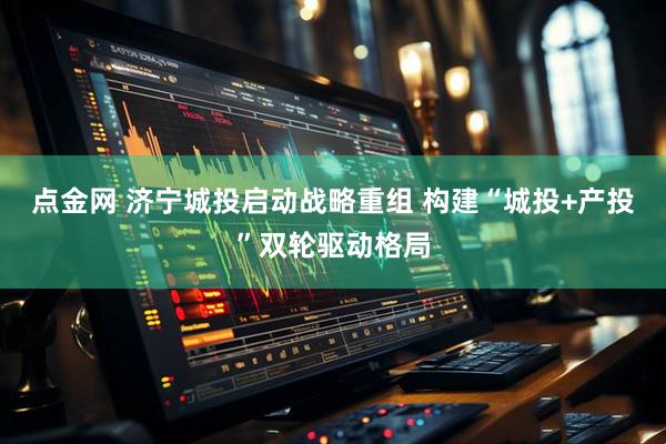 点金网 济宁城投启动战略重组 构建“城投+产投”双轮驱动格局
