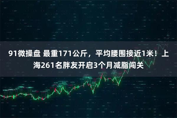 91微操盘 最重171公斤，平均腰围接近1米！上海261名胖友开启3个月减脂闯关