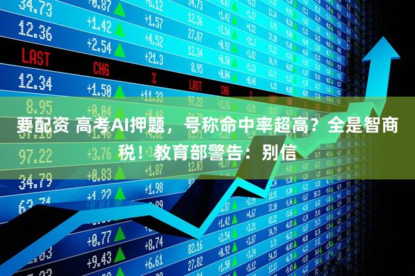 要配资 高考AI押题，号称命中率超高？全是智商税！教育部警告：别信