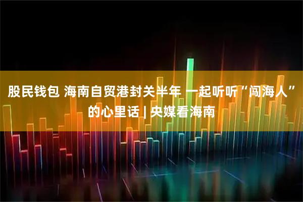 股民钱包 海南自贸港封关半年 一起听听“闯海人”的心里话 | 央媒看海南