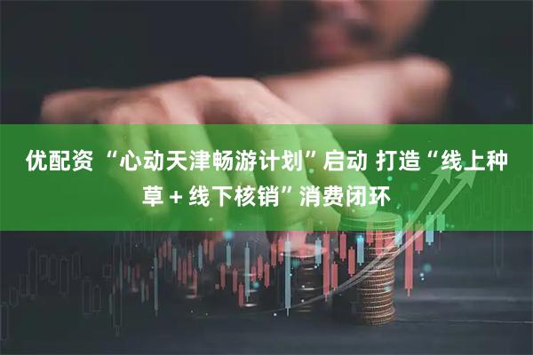 优配资 “心动天津畅游计划”启动 打造“线上种草＋线下核销”消费闭环