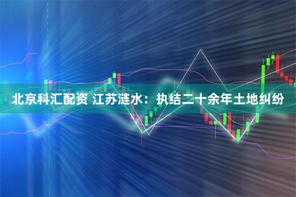 北京科汇配资 江苏涟水：执结二十余年土地纠纷