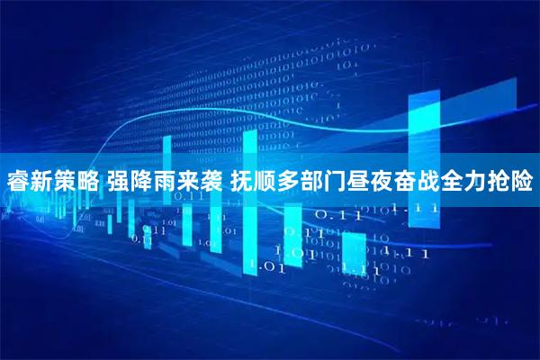 睿新策略 强降雨来袭 抚顺多部门昼夜奋战全力抢险
