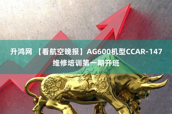 升鸿网 【看航空晚报】AG600机型CCAR-147维修培训第一期开班