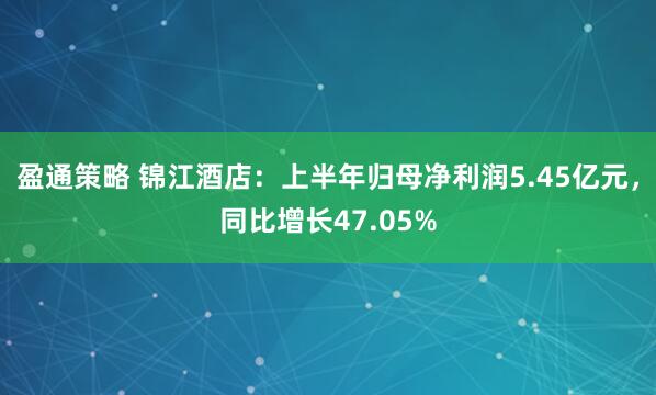 盈通策略 锦江酒店：上半年归母净利润5.45亿元，同比增长47.05%